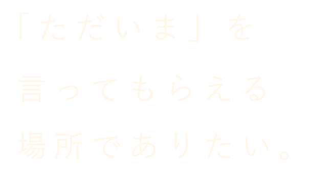 「ただいま」を言ってもらえる場所でありたい。